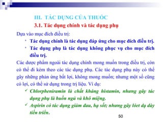 50
Dựa vào mục đích điều trị:
 Tác dụng chính là tác dụng đáp ứng cho mục đích điều trị.
 Tác dụng phụ là tác dụng không phục vụ cho mục đích
điều trị.
Các dược phẩm ngoài tác dụng chính mong muốn trong điều trị, còn
có thể đi kèm theo các tác dụng phụ. Các tác dụng phụ này có thể
gây những phản ứng bất lợi, không mong muốn; nhưng một số cũng
có lợi, có thể sử dụng trong trị liệu. Ví dụ:
 Chlorpheniramin là chất kháng histamin, nhưng gây tác
dụng phụ là buồn ngủ và khô miệng.
 Aspirin có tác dụng giảm đau, hạ sốt; nhưng gây lóet dạ dày
tiến triển.
III. TÁC DỤNG CỦA THUỐC
3.1. Tác dụng chính và tác dụng phụ
 