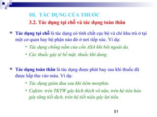 51
 Tác dụng tại chỗ là tác dụng có tính chất cục bộ và chỉ khu trú ở tại
một cơ quan hay bộ phận nào đó ở nơi tiếp xúc. Ví dụ:
 Tác dụng chống nấm của cồn ASA khi bôi ngoài da.
 Các thuốc gây tê bề mặt, thuốc khí dung.
 Tác dụng toàn thân là tác dụng được phát huy sau khi thuốc đã
được hấp thu vào máu. Ví dụ:
 Tác dụng giảm đau sau khi tiêm morphin.
 Cafein: trên TKTW gây kích thích võ não, trên hệ tiêu hóa
gây tăng tiết dịch, trên hệ tiết niệu gây lợi tiểu.
III. TÁC DỤNG CỦA THUỐC
3.2. Tác dụng tại chỗ và tác dụng toàn thân
 