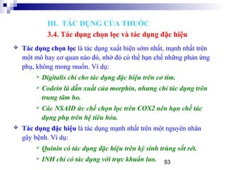 53
 Tác dụng chọn lọc là tác dụng xuất hiện sớm nhất, mạnh nhất trên
một mô hay cơ quan nào đó, nhờ đó có thể hạn chế những phản ứng
phụ, không mong muốn. Ví dụ:
 Digitalis chỉ cho tác dụng đặc hiệu trên cơ tim.
 Codein là dẫn xuất của morphin, nhưng chỉ tác dụng trên
trung tâm ho.
 Các NSAID ức chế chọn lọc trên COX2 nên hạn chế tác
dụng phụ trên hệ tiêu hóa.
 Tác dụng đặc hiệu là tác dụng mạnh nhất trên một nguyên nhân
gây bệnh. Ví dụ:
 Quinin có tác dụng đặc hiệu trên ký sinh trùng sốt rét.
 INH chỉ có tác dụng với trực khuẩn lao.
III. TÁC DỤNG CỦA THUỐC
3.4. Tác dụng chọn lọc và tác dụng đặc hiệu
 