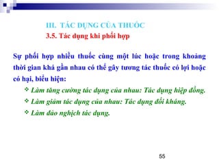 55
Sự phối hợp nhiều thuốc cùng một lúc hoặc trong khoảng
thời gian khá gần nhau có thể gây tương tác thuốc có lợi hoặc
có hại, biểu hiện:
 Làm tăng cường tác dụng của nhau: Tác dụng hiệp đồng.
 Làm giảm tác dụng của nhau: Tác dụng đối kháng.
 Làm đảo nghịch tác dụng.
III. TÁC DỤNG CỦA THUỐC
3.5. Tác dụng khi phối hợp
 