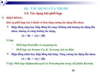 56
 HIỆP ĐỒNG:
Khi sự phối hợp của 2 thuốc sẽ làm tăng cường tác dụng lẫn nhau.
 Hiệp đồng cộng hay hiệp đồng bổ sung: Không ảnh hưởng tác động lẩn
nhau, nhưng có cùng hướng tác dụng.
[A + B] = [A] + [B]
Ví dụ:
 Phối hợp Penicillin và streptomycin.
 Phối hợp các bromur Ca, K, Na trong sirô an thần.
 Hiệp đồng nhân hay hiệp đồng bội tăng: Tăng cường tác động lẫn nhau.
[A + B] > [A] + [B]
Ví dụ: Phối hợp Sulfamethoxazol và Trimethoprim trong chế phẩm Bactrim.
III. TÁC DỤNG CỦA THUỐC
3.5. Tác dụng khi phối hợp
 