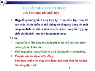 57
 Hiệp đồng tương hỗ: Là sự hiệp lực trong điều trị, trong đó
các chất thành phần có thể không có cùng tác dụng lên một
cơ quan đích với chất chính mà chỉ có tác dụng hỗ trợ giúp
chất chính phát huy tác dụng mạnh hơn:
Ví dụ:
 Adrenalin sẽ làm tăng tác dụng gây tê tại chỗ của các dược
phẩm gây tê: Lidocain,…..
 Phối hợp giữa Amoxicillin và acid clavulanic (Augmentin).
 Ý nghĩa của tác dụng hiệp đồng:
Phối hợp thuốc với mục đích làm tăng hoạt tính mà không
làm tăng độc tính.
III. TÁC DỤNG CỦA THUỐC
3.5. Tác dụng khi phối hợp
 