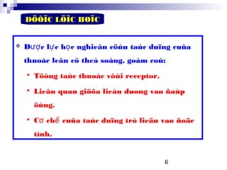 6
DÖÔÏC LÖÏC HOÏC
 D c l c h c nghieân cöùu taùc duïng cuûaượ ự ọ
thuoác leân cô theå soáng, goàm coù:
 Töông taùc thuoác vôùi receptor.
 Lieân quan giöõa lieàu duøng vaø ñaùp
öùng.
 C ch cuûa taùc duïng trò lieäu vaø ñoäcơ ế
tính.
 