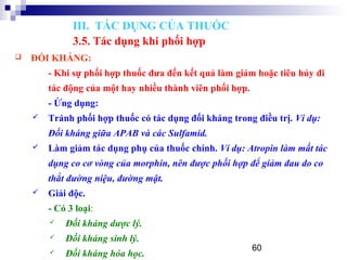 60
 ĐỐI KHÁNG:
- Khi sự phối hợp thuốc đưa đến kết quả làm giảm hoặc tiêu hủy đi
tác động của một hay nhiều thành viên phối hợp.
- Ứng dụng:
 Tránh phối hợp thuốc có tác dụng đối kháng trong điều trị. Ví dụ:
Đối kháng giữa APAB và các Sulfamid.
 Làm giảm tác dụng phụ của thuốc chính. Ví dụ: Atropin làm mất tác
dụng co cơ vòng của morphin, nên được phối hợp để giảm đau do co
thắt đường niệu, đường mật.
 Giải độc.
- Có 3 loại:
 Đối kháng dược lý.
 Đối kháng sinh lý.
 Đối kháng hóa học.
III. TÁC DỤNG CỦA THUỐC
3.5. Tác dụng khi phối hợp
 