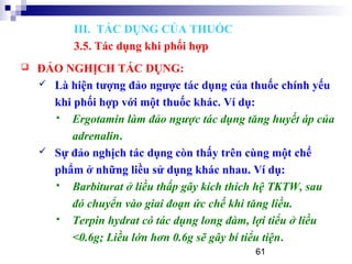 61
 ĐẢO NGHỊCH TÁC DỤNG:
 Là hiện tượng đảo ngược tác dụng của thuốc chính yếu
khi phối hợp với một thuốc khác. Ví dụ:
 Ergotamin làm đảo ngược tác dụng tăng huyết áp của
adrenalin.
 Sự đảo nghịch tác dụng còn thấy trên cùng một chế
phẩm ở những liều sử dụng khác nhau. Ví dụ:
 Barbiturat ở liều thấp gây kích thích hệ TKTW, sau
đó chuyển vào giai đoạn ức chế khi tăng liều.
 Terpin hydrat có tác dụng long đàm, lợi tiểu ở liều
<0.6g; Liều lớn hơn 0.6g sẽ gây bí tiểu tiện.
III. TÁC DỤNG CỦA THUỐC
3.5. Tác dụng khi phối hợp
 