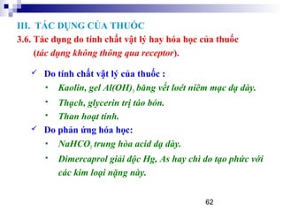 62
 Do tính chất vật lý của thuốc :
 Kaolin, gel Al(OH)3 băng vết loét niêm mạc dạ dày.
 Thạch, glycerin trị táo bón.
 Than hoạt tính.
 Do phản ứng hóa học:
 NaHCO3 trung hòa acid dạ dày.
 Dimercaprol giải độc Hg, As hay chì do tạo phức với
các kim loại nặng này.
III. TÁC DỤNG CỦA THUỐC
3.6. Tác dụng do tính chất vật lý hay hóa học của thuốc
(tác dụng không thông qua receptor).
 