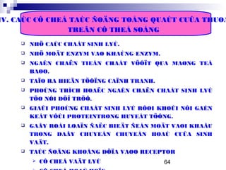 64
IV. CAÙC CÔ CHEÁ TAÙC ÑOÄNG TOÅNG QUAÙT CUÛA THUOÁ
TREÂN CÔ THEÅ SOÁNG
 NHÖ CAÙC CHAÁT SINH LYÙ.
 NHÖ MOÄT ENZYM VAØ KHAÙNG ENZYM.
 NGAÊN CHAËN TIEÀN CHAÁT VÖÔÏT QUA MAØNG TEÁ
BAØO.
 TAÏO RA HIEÄN TÖÔÏNG CAÏNH TRANH.
 PHOÙNG THÍCH HOAËC NGAÊN CHAËN CHAÁT SINH LYÙ
TÖØ NÔI DÖÏ TRÖÕ.
 GIAÛI PHOÙNG CHAÁT SINH LYÙ RÔØI KHOÛI NÔI GAÉN
KEÁT VÔÙI PROTEINTRONG HUYEÁT TÖÔNG.
 GAÂY ROÁI LOAÏN ÑAËC BIEÄT ÑEÁN MOÄT VAØI KHAÂU
TRONG DAÂY CHUYEÀN CHUYEÅN HOAÙ CUÛA SINH
VAÄT.
 TAÙC ÑOÄNG KHOÂNG DÖÏA VAØO RECEPTOR
 CÔ CHEÁ VAÄT LYÙ
 