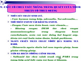 65
IV. CAÙC CÔ CHEÁ TAÙC ÑOÄNG TOÅNG QUAÙT CUÛA THUOÁ
TREÂN CÔ THEÅ SOÁNG
 NHÖ CAÙC CHAÁT SINH LYÙ.
- Caùc hormon toång hôïp, adrenalin, Nor-adrenalin,…
 NHÖ MOÄT ENZYM VAØ KHAÙNG ENZYM.
- Enzym: Caùc men tieâu hoaù, caùc vitamin,…
- Khaùng enzym: IMAO öùc cheá enzym
monoaminooxydase trong chuyeån hoaù
catacholamin, neân coù taùc duïng haï huyeát aùp,
ñieàu trò roái loaïn taâm thaàn, beänh parkinson.
 NGAÊN CHAËN TIEÀN CHAÁT VÖÔÏT QUA MAØNG TEÁ
BAØO.
- Thiouracin ngaên chaën iod vaøo tuyeán giaùp, laøm
giaûm cöôøng giaùp.
 TAÏO RA HIEÄN TÖÔÏNG CAÏNH TRANH.
- Sulfamid öùc cheá caïnh tranh vôùi PABA trong
toång hôïp acid folic cuûa teá baøo vi khuaån.
 