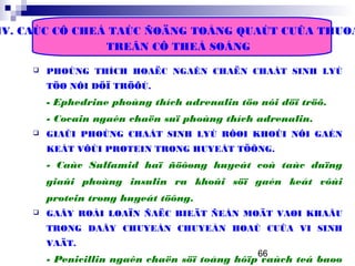 66
IV. CAÙC CÔ CHEÁ TAÙC ÑOÄNG TOÅNG QUAÙT CUÛA THUOÁ
TREÂN CÔ THEÅ SOÁNG
 PHOÙNG THÍCH HOAËC NGAÊN CHAËN CHAÁT SINH LYÙ
TÖØ NÔI DÖÏ TRÖÕÙ.
- Ephedrine phoùng thích adrenalin töø nôi döï tröõ.
- Cocain ngaên chaën suï phoùng thích adrenalin.
 GIAÛI PHOÙNG CHAÁT SINH LYÙ RÔØI KHOÛI NÔI GAÉN
KEÁT VÔÙI PROTEIN TRONG HUYEÁT TÖÔNG.
- Caùc Sulfamid haï ñöôøng huyeát coù taùc duïng
giaûi phoùng insulin ra khoûi söï gaén keát vôùi
protein trong huyeát töông.
 GAÂY ROÁI LOAÏN ÑAËC BIEÄT ÑEÁN MOÄT VAØI KHAÂU
TRONG DAÂY CHUYEÀN CHUYEÅN HOAÙ CUÛA VI SINH
VAÄT.
- Penicillin ngaên chaën söï toång hôïp vaùch teá baøo
 
