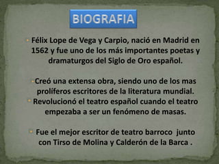 In
Félix Lope de Vega y Carpio, nació en Madrid en
1562 y fue uno de los más importantes poetas y
dramaturgos del Siglo de Oro español.
Creó una extensa obra, siendo uno de los mas
prolíferos escritores de la literatura mundial.
Revolucionó el teatro español cuando el teatro
empezaba a ser un fenómeno de masas.
Fue el mejor escritor de teatro barroco junto
con Tirso de Molina y Calderón de la Barca .
 