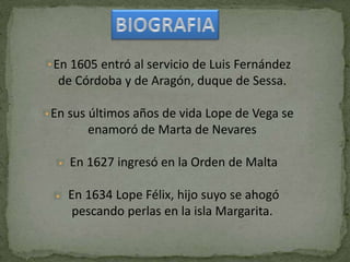 En 1605 entró al servicio de Luis Fernández
de Córdoba y de Aragón, duque de Sessa.
En sus últimos años de vida Lope de Vega se
enamoró de Marta de Nevares
En 1627 ingresó en la Orden de Malta
En 1634 Lope Félix, hijo suyo se ahogó
pescando perlas en la isla Margarita.
 