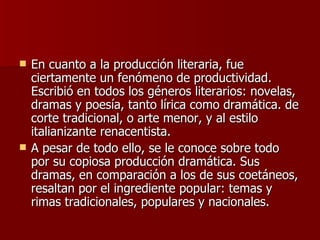 En cuanto a la producción literaria, fue ciertamente un fenómeno de productividad. Escribió en todos los géneros literarios: novelas, dramas y poesía, tanto lírica como dramática. de corte tradicional, o arte menor, y al estilo italianizante renacentista.  A pesar de todo ello, se le conoce sobre todo por su copiosa producción dramática. Sus dramas, en comparación a los de sus coetáneos, resaltan por el ingrediente popular: temas y rimas tradicionales, populares y nacionales. 