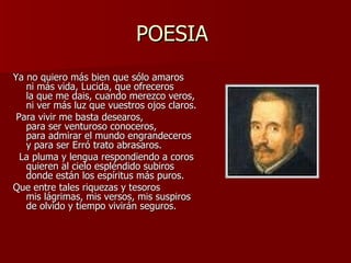 POESIA  Ya no quiero más bien que sólo amaros ni más vida, Lucida, que ofreceros la que me dais, cuando merezco veros, ni ver más luz que vuestros ojos claros.   Para vivir me basta desearos, para ser venturoso conoceros, para admirar el mundo engrandeceros y para ser Erró trato abrasaros.    La pluma y lengua respondiendo a coros quieren al cielo espléndido subiros donde están los espíritus más puros. Que entre tales riquezas y tesoros mis lágrimas, mis versos, mis suspiros de olvido y tiempo vivirán seguros. 