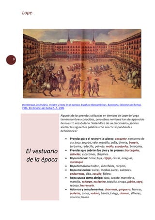 Lope
9
Díez Borque, José María, «Teatro y fiesta en el barroco. España e Iberoamérica», Barcelona, Ediciones del Serbal,
1986. © Ediciones del Serbal S. A., 1986
El vestuario
de la época
Algunas de las prendas utilizadas en tiempos de Lope de Vega
tienen nombres conocidos, pero otros nombres han desaparecido
de nuestro vocabulario. Valiéndote de un diccionario ¿sabrías
asociar las siguientes palabras con sus correspondientes
definiciones?
 Prendas para el rostro y la cabeza: casquete, sombrero de
ala, toca, tocado, velo, mantilla, cofia, birrete, bonete,
turbante, redecilla, peineta, moña, espejuelos, binóculos.
 Prendas que cubrían los pies y las piernas: borceguíes,
chinelas, escarpines, chapines.
 Ropa interior: Corsé, faja, refajo, calzas, enaguas,
miriñaque
 Ropa femenina: faldón, sobrefalda, corpiño,
 Ropa masculina: calzas, medias-calzas, calzones,
pedorreras, alba, casulla, fieltro.
 Ropa usada como abrigo: capa, capote, manteleta,
mantilla, echarpe, esclavina, toquilla, chupa, jubón, sayo,
rebozo, herreruelo.
 Adornos y complementos: chorreras, gorguera, frunces,
puñetas, canes, valona, banda, talega, alamar, alfileres,
abanico, lienzo.
 