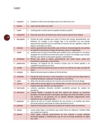 Lope
10
1. casquete a. Calzado sin talón y de suela ligera que se usa dentro de casa.
2. bonete b. capa corta de vestir con cuello.
3. moña c. cuello grande y vuelto sobre la espalda, hombros y pecho.
4. espejuelos d. Pieza del casco de la armadura que cubría la parte superior de la cabeza.
5. borceguíes e. Prenda de vestir ajustada que cubre el tronco del cuerpo, generalmente con
faldones, sin mangas o con mangas fijas o de recambio; era una prenda
básicamente masculina que se acolchaba con plumas de ave, algodón o capas de
tejido y se llevaba con calzas.
6. chinelas f. adorno, generalmente de puntilla, que se lleva en la bocamanga de una prenda;
en especial el que llevan las togas de doctores, jueces o magistrados.
7. refajo g. vestidura que se pone el sacerdote para celebrar misa, consistente en una pieza
alargada con una abertura central para pasar la cabeza sin mangas y que cae por
delante y por detrás en dos partes iguales y redondeadas.
8. miriñaque h. Birrete que cubre la cabeza, generalmente con cuatro picos, usado por
eclesiásticos, graduados y seminaristes.
9. pedorreras i. Anteojos, en especial los de montura circular que no tenían patillas y se
sujetaban únicamente a la nariz.
10. casulla j. presilla y botón de pasamanería que se cosen a la orilla de una capa o prenda de
vestir.
11. echarpe k. Adorno femenino para la cabeza en forma de lazo.
12. esclavina l. Prenda de vestir de cuero o tela semejante a una capa corta que llega hasta la
mitad del antebrazo, usada por los peregrinos y marineros.
13. jubón m. falda corta de paño usada por las mujeres como prenda interior de abrigo.
14. sayo/a n. Falda interior de tela rígida o muy almidonada y a veces con aros, que usaban las
mujeres para dar volumen a la ropa exterior.
15. herreruelo o. calzones ajustados, llamados también escuderiles porque los usaban los
escuderos.
16. chorreras p. Calzado flexible y ajustado de piel fina, abierto por delante, en ocasiones
bordado y forrado de paño o terciopelo, que llega más arriba del tobillo y se ata
con cordones o con ganchos; era un calzado utilizado antiguamente como
zapatilla de casa o zapato de calle.
17. gorguera q. adorno de tela en la parte delantera de una camisa o un vestido, que tiene
forma de volante y baja desde el cuello cubriendo el cierre:
18. puñetas r. Especie de chal largo y ancho que se ponen las mujeres sobre los hombros.
19. valona s. casaca vasta larga y con botones que solían llevar los aldeanos. También falda
que usaban las mujeres.
20. alamar t. cuello rígido, redondo, generalmente de lino, holanda o encaje, doblado
formando pliegues y ondulaciones, que se usó en Europa occidental los siglos
XVI y XVII.
 