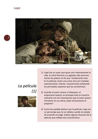 Lope
2
La película
(1)
1) Lope fue un autor que quiso vivir intensamente la
vida. Su obra literaria y su agitada vida amorosa
fueron los pilares en los que fundamentó esta.
En la película, tanto una como otra son tratadas
extensamente. Intenta reconstruirlas señalando
los principales aspectos que las caracterizan.
2) Cuando el autor conoce a Velázquez, el
empresario teatral, en principio este se muestra
reticente con las innovaciones que el autor quiere
introducir en sus obras ¿Qué renovaciones le
propone?
3) Como has podido deducir por la película, Lope era
un personaje que no se callaba cuando no estaba
de acuerdo con algo. Explica alguna situación de la
película que refleje esta característica.
 