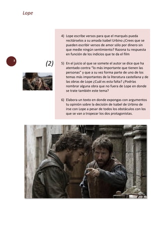 Lope
3
(2)
4) Lope escribe versos para que el marqués pueda
recitárselos a su amada Isabel Urbino ¿Crees que se
pueden escribir versos de amor sólo por dinero sin
que medie ningún sentimiento? Razona tu respuesta
en función de los indicios que te da el film
5) En el juicio al que se somete el autor se dice que ha
atentado contra “lo más importante que tienen las
personas” y que a su vez forma parte de uno de los
temas más importantes de la literatura castellana y de
las obras de Lope ¿Cuál es esta falta? ¿Podrías
nombrar alguna obra que no fuera de Lope en donde
se trate también este tema?
6) Elabora un texto en donde expongas con argumentos
tu opinión sobre la decisión de Isabel de Urbino de
irse con Lope a pesar de todos los obstáculos con los
que se van a tropezar los dos protagonistas.
 