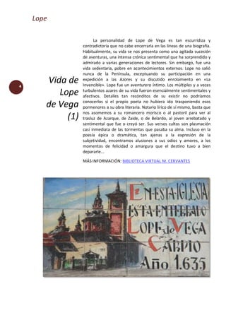 Lope
4
Vida de
Lope
de Vega
(1)
La personalidad de Lope de Vega es tan escurridiza y
contradictoria que no cabe encerrarla en las líneas de una biografía.
Habitualmente, su vida se nos presenta como una agitada sucesión
de aventuras, una intensa crónica sentimental que ha sorprendido y
admirado a varias generaciones de lectores. Sin embargo, fue una
vida sedentaria, pobre en acontecimientos externos. Lope no salió
nunca de la Península, exceptuando su participación en una
expedición a las Azores y su discutido enrolamiento en «La
Invencible». Lope fue un aventurero íntimo. Los múltiples y a veces
turbulentos azares de su vida fueron esencialmente sentimentales y
afectivos. Detalles tan recónditos de su existir no podríamos
conocerlos si el propio poeta no hubiera ido trasponiendo esos
pormenores a su obra literaria. Notario lírico de sí mismo, basta que
nos asomemos a su romancero morisco o al pastoril para ver al
trasluz de Azarque, de Zaide, o de Belardo, al joven arrebatado y
sentimental que fue o creyó ser. Sus versos cultos son plasmación
casi inmediata de las tormentas que pasaba su alma. Incluso en la
poesía épica o dramática, tan ajenas a la expresión de la
subjetividad, encontramos alusiones a sus odios y amores, a los
momentos de felicidad o amargura que el destino tuvo a bien
depararle...
MÁS INFORMACIÓN: BIBLIOTECA VIRTUAL M. CERVANTES
 