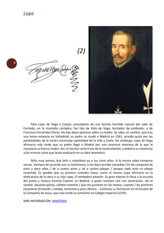 Lope
5
(2)
Félix Lope de Vega y Carpio, procedente de una familia humilde natural del valle de
Carriedo, en la montaña cántabra, fue hijo de Félix de Vega, bordador de profesión, y de
Francisca Fernández Flórez. No hay datos precisos sobre su madre. Se sabe, en cambio, que tras
una breve estancia en Valladolid, su padre se mudó a Madrid en 1561, atraído quizá por las
posibilidades de la recién estrenada capitalidad de la Villa y Corte. Sin embargo, Lope de Vega
afirmaría más tarde que su padre llegó a Madrid por una aventura amorosa de la que le
rescataría su futura madre. Así, el escritor sería fruto de la reconciliación, y debería su existencia
a los mismos celos que tanto analizaría en su obra dramática.
Niño muy precoz, leía latín y castellano ya a los cinco años. A la misma edad compone
versos. Siempre de acuerdo con su testimonio, a los doce escribe comedias (Yo las componía de
once y doce años / de a cuatro actos y de a cuatro pliegos / porque cada acto un pliego
contenía). Es posible que su primera comedia fuese, como el mismo Lope afirmaría en la
dedicatoria de la obra a su hijo Lope, El verdadero amante. Su gran talento le lleva a la escuela
del poeta y músico Vicente Espinel, en Madrid, a quien siempre citó con veneración. Así el
soneto: Aquesta pluma, célebre maestro / que me pusisteis en las manos, cuando / los primeros
caracteres firmando / estaba, temeroso y poco diestro... Continúa su formación en el Estudio de
la Compañía de Jesús, que más tarde se convierte en Colegio Imperial (1574)
MÁS INFORMACIÓN: WIKIPEDIA
 