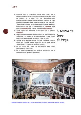 Lope
6
1) Lope de Vega se caracterizó, entre otras cosas, por su
renovación teatral. El teatro popular alcanzó un gran éxito
de público en el siglo XVII. Las representaciones
constituían verdaderos acontecimientos sociales. El lugar
donde se representaba el espectáculo eran “Los corrales”.
¿Sabrías decir dónde estaban situados? ¿Dónde se situaba
el escenario? ¿A qué se denominaba la cazuela? ¿Qué
eran los aposentos? ¿Quiénes eran los mosqueteros?
2) ¿Qué significado adquiere en el siglo XVII la palabra
comedia?
3) Según los cánones de la época la obra de teatro debía de
adaptarse a la norma de las tres unidades ¿Sabes cuáles
son? ¿Qué innovaciones introduce Lope en ellas?
4) Aparte de la renovación de las tres unidades clásicas,
Lope osa cambiar otros aspectos de la obra teatral
¿sabrías decir cuáles son? (son seis puntos).
5) En el teatro del autor se encuentran tres temas
principales ¿Cuáles son?
6) En su obra hay también una serie de personajes que se
van repitiendo ¿podrías señalarlos?
El teatro de
Lope
de Vega
Biblioteca de Autor Calderón de la Barca. La puesta en escena en tiempos de Calderón: el corral.
 