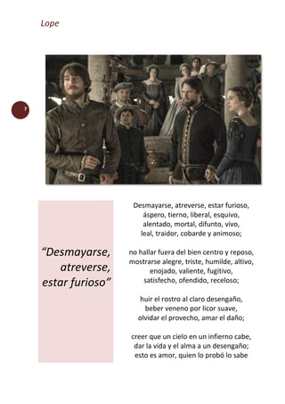Lope
7
“Desmayarse,
atreverse,
estar furioso”
Desmayarse, atreverse, estar furioso,
áspero, tierno, liberal, esquivo,
alentado, mortal, difunto, vivo,
leal, traidor, cobarde y animoso;
no hallar fuera del bien centro y reposo,
mostrarse alegre, triste, humilde, altivo,
enojado, valiente, fugitivo,
satisfecho, ofendido, receloso;
huir el rostro al claro desengaño,
beber veneno por licor suave,
olvidar el provecho, amar el daño;
creer que un cielo en un infierno cabe,
dar la vida y el alma a un desengaño;
esto es amor, quien lo probó lo sabe
 