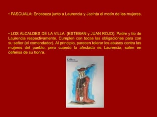 • LOS ALCALDES DE LA VILLA (ESTEBAN y JUAN ROJO): Padre y tío de
Laurencia respectivamente. Cumplen con todas las obligaci...