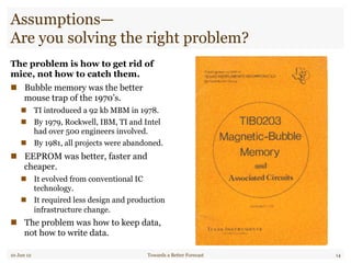 Assumptions—
Are you solving the right problem?
The problem is how to get rid of
mice, not how to catch them.
"  Bubble memory was the better
mouse trap of the 1970’s.
"  TI introduced a 92 kb MBM in 1978.
"  By 1979, Rockwell, IBM, TI and Intel
had over 500 engineers involved.
"  By 1981, all projects were abandoned.
"  EEPROM was better, faster and
cheaper.
"  It evolved from conventional IC
technology.
"  It required less design and production
infrastructure change.
"  The problem was how to keep data,
not how to write data.
10 Jun 12 Towards a Better Forecast 14
 