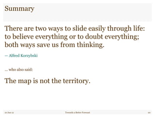 Summary
10 Jun 12 Towards a Better Forecast 20
There are two ways to slide easily through life:
to believe everything or to doubt everything;
both ways save us from thinking.
— Alfred Korzybski
… who also said:
The map is not the territory.
 