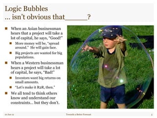 Logic Bubbles
… isn’t obvious that_____?
"  When an Asian businessman
hears that a project will take a
lot of capital, he says, “Good!”
"  More money will be, “spread
around.” He will gain face.
"  Big projects are wanted for big
populations.
"  When a Western businessman
hears a project will take a lot
of capital, he says, “Bad!”
"  Investors want big returns on
small amounts.
"  “Let’s make it R2R, then.”
"  We all tend to think others
know and understand our
constraints… but they don’t.
10 Jun 12 Towards a Better Forecast 5
 