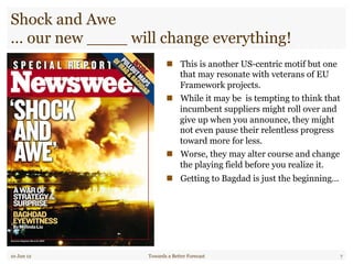 Shock and Awe
… our new ____ will change everything!
"  This is another US-centric motif but one
that may resonate with veterans of EU
Framework projects.
"  While it may be is tempting to think that
incumbent suppliers might roll over and
give up when you announce, they might
not even pause their relentless progress
toward more for less.
"  Worse, they may alter course and change
the playing field before you realize it.
"  Getting to Bagdad is just the beginning…
10 Jun 12 Towards a Better Forecast 7
 