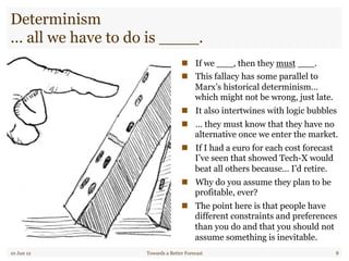 Determinism
… all we have to do is ____.
"  If we ___, then they must ___.
"  This fallacy has some parallel to
Marx’s historical determinism…
which might not be wrong, just late.
"  It also intertwines with logic bubbles
"  … they must know that they have no
alternative once we enter the market.
"  If I had a euro for each cost forecast
I’ve seen that showed Tech-X would
beat all others because… I’d retire.
"  Why do you assume they plan to be
profitable, ever?
"  The point here is that people have
different constraints and preferences
than you do and that you should not
assume something is inevitable.
10 Jun 12 Towards a Better Forecast 8
 