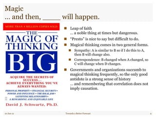 Magic
… and then, ____ will happen.
"  Leap of faith
… a noble thing at times but dangerous.
"  “Presto” is nice to say but difficult to do.
"  Magical thinking comes in two general forms.
"  Sympathy: A is similar to B so if I do this to A,
then B will change also.
"  Correspondence: B changed when A changed, so
C will change when D changes.
"  Governments and organizations succumb to
magical thinking frequently, so the only good
antidote is a strong sense of history
… and remembering that correlation does not
imply causation.
10 Jun 12 Towards a Better Forecast 9
 