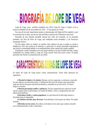 Lope de Vega, cuyo nombre completo era, Félix Lope de Vega y Carpio vivió y
murió en Madrid (25 de noviembre de 1562 – 27 de agosto de 1630).
   Fue uno de los más importantes poetas y dramaturgos del Siglo de Oro español y, por
la extensión de su obra, uno de los más prolíficos autores de la literatura universal.
   Procedía de una familia humilde natural del valle de Carriedo, en la montaña
cántabra, fue hijo de Félix de Vega, que trabajaba como bordador, y de Francisca
Fernández Flórez.
   No hay datos sobre su madre, en cambio, hay indicios de que su padre se mudó a
Madrid en 1561 por motivos de amoríos y, quizá por la recién estrenada importancia
que tenía la comunidad debido a su nombramiento cómo capital del estado español.
   Finalmente, acabó casándose con otra mujer distinta a la que lo había llevado a dejar
Valladolid (su ciudad natal) y Lope de Vega nación fruto del nuevo amor. El poeta
presentó este hecho en numerosas de sus obras.




El teatro de Lope de Vega posee varias características. Entre ellas destacan las
siguientes:

        Mezcla lo trágico y lo cómico. Rompe con los esquemas y comienza a mezclar
los dos tópicos en una misma obra. A diferencia del resto de autores que reservaban
cada uno de los dos para una historia distinta y centrada en un solo nivel. Ya fuese
trágico o cómico.
        Mezcla personajes nobles y plebeyos. No hay separación por razón de escala
social; aunque entre el personaje y su modo de hablar, vestir y comportarse hay una
adecuación perfecta.
        Introduce bailes y cantos populares. Lo que hace de la obra algo ameno y
divertido para el espectador.
        Combina estrofas muy diversas. Crea distintos versos para sus obras. No repite
estrofas…
        División en tres actos. Sus obras se dividen en tres actos que suelen coincidir
con el planteamiento, nudo y desenlace.




                                           3
 