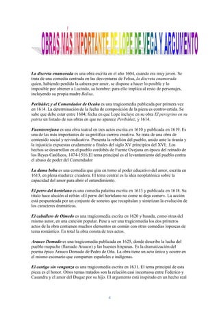 La discreta enamorada es una obra escrita en el año 1604, cuando era muy joven. Se
trata de una comedia centrada en las desventuras de Felisa, la discreta enamorada
quien, habiendo perdido la cabeza por amor, se dispone a hacer lo posible y lo
imposible por obtener a Lucindo, su hombre: para ello implica al resto de personajes,
incluyendo su propia madre Belisa.

Peribáñez y el Comendador de Ocaña es una tragicomedia publicada por primera vez
en 1614. La determinación de la fecha de composición de la pieza es controvertida. Se
sabe que debe estar entre 1604, fecha en que Lope incluye en su obra El peregrino en su
patria un listado de sus obras en que no aparece Peribáñez, y 1614.

Fuenteovejuna es una obra teatral en tres actos escrita en 1610 y publicada en 1619. Es
una de las más importantes de su prolífica carrera creativa. Se trata de una obra de
contenido social y reivindicativo. Presenta la rebelión del pueblo, unido ante la tiranía y
la injusticia expuestas crudamente a finales del siglo XV principios del XVI; .Los
hechos se desarrollan en el pueblo cordobés de Fuente Ovejuna en época del reinado de
los Reyes Católicos, 1474-1516.El tema principal es el levantamiento del pueblo contra
el abuso de poder del Comendador

La dama boba es una comedia que gira en torno al poder educativo del amor, escrita en
1613, en plena madurez creadora. El tema central es la idea neoplatónica sobre la
capacidad del amor para abrir el entendimiento.

El perro del hortelano es una comedia palatina escrita en 1613 y publicada en 1618. Su
título hace alusión al refrán «El perro del hortelano no come ni deja comer». La acción
está pespunteada por un conjunto de sonetos que recapitulan y sintetizan la evolución de
los caracteres dramáticos.

El caballero de Olmedo es una tragicomedia escrita en 1620 y basada, como otras del
mismo autor, en una canción popular. Pese a ser una tragicomedia los dos primeros
actos de la obra contienen muchos elementos en común con otras comedias lopescas de
tema romántico. En total la obra consta de tres actos.

Arauco Domado es una tragicomedia publicada en 1625, donde describe la lucha del
pueblo mapuche (llamado Arauco) y las huestes hispanas. Es la dramatización del
poema épico Arauco Domado de Pedro de Oña. La obra tiene un acto único y ocurre en
el mismo escenario que comparten españoles e indígenas.

El castigo sin venganza es una tragicomedia escrita en 1631. El tema principal de esta
pieza es el honor. Otros temas tratados son la relación casi incestuosa entre Federico y
Casandra y el amor del Duque por su hijo. El argumento está inspirado en un hecho real



                                             4
 