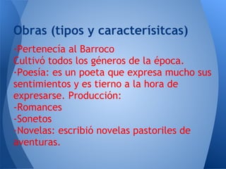 Obras (tipos y caracterísitcas)
·Pertenecía al Barroco
Cultivó todos los géneros de la época.
·Poesía: es un poeta que expresa mucho sus
sentimientos y es tierno a la hora de
expresarse. Producción:
-Romances
-Sonetos
·Novelas: escribió novelas pastoriles de
aventuras.
 