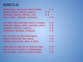 SONETO 20
Desmayarse, atreverse, estar furioso,         11 A
áspero, tierno, liberal, esquivo,         11 B
alentado, mortal, difunto, vivo,          11 B
leal, traidor, cobarde y animoso;             11 A

no hallar fuera del bien centro y reposo,    11   A
mostrarse alegre, triste, humilde, altivo,   11   B
enojado, valiente, fugitivo,                 11   B
satisfecho, ofendido, receloso;              11   A

huir el rostro al claro desengaño,           11 C
beber veneno por licor suave,                11 D
olvidar el provecho, amar el daño;           11 C

creer que un cielo en un infierno cabe,      11 D
dar la vida y el alma a un desengaño;        11 C
esto es amor, quién lo probó lo sabe.        11 D
 
