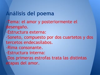 Análisis del poema
·Tema: el amor y posteriormente el
desengaño.
·Estructura externa:
-Soneto, compuesto por dos cuartetos y dos
tercetos endecasílabos.
-Rima consonante.
·Estructura interna:
-Dos primeras estrofas trata las distintas
etapas del amor.
 