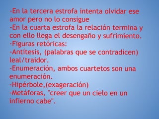 -En la tercera estrofa intenta olvidar ese
amor pero no lo consigue
-En la cuarta estrofa la relación termina y
con ello llega el desengaño y sufrimiento.
·Figuras retóricas:
-Antítesis, (palabras que se contradicen)
leal/traidor.
-Enumeración, ambos cuartetos son una
enumeración.
-Hipérbole,(exageración)
-Metáforas, "creer que un cielo en un
infierno cabe".
 