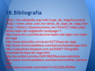 18.Bibliografía
-http://es.wikipedia.org/wiki/Lope_de_Vega#Juventud
-http://www.amor.com.mx/obras_de_lope_de_vega.htm
-http://flickrcc.bluemountains.net/flickrCC/index.php?
terms=lope+de+vega&edit=yes&page=1
http://www.hiru.com/literatura/el-teatro-del-siglo-xvii-i-lope-
de-vega
http://www.lecturalia.com/autor/4273/lope-de-vega
http://www.rinconcastellano.com/barroco/lopedevega.html
http://vidayobras.blogspot.com.es/2008/11/biografia-
resumida-de-lope-de-vega.html
http://es.scribd.com/doc/3491992/Recursos-retoricos
http://www.rinconcastellano.com/barroco/conthist_barroco.
html
http://www.youtube.com/watch?v=GLZQXJiEM9w
 