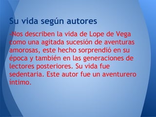 Su vida según autores
-Nos describen la vida de Lope de Vega
como una agitada sucesión de aventuras
amorosas, este hecho sorprendió en su
época y también en las generaciones de
lectores posteriores. Su vida fue
sedentaria. Este autor fue un aventurero
íntimo.
 