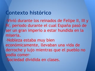Contexto histórico
·Vivió durante los reinados de Felipe II, III y
IV, periodo durante el cual España pasó de
ser un gran imperio a estar hundida en la
miseria.
·Nobleza estaba muy bien
económicamente, llevaban una vida de
derroche y lujo mientras que el pueblo no
podía comer·
·Sociedad dividida en clases.
 