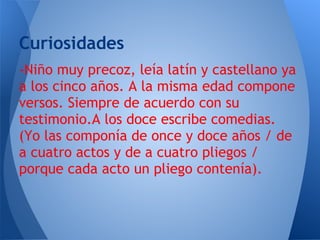 Curiosidades
-Niño muy precoz, leía latín y castellano ya
a los cinco años. A la misma edad compone
versos. Siempre de acuerdo con su
testimonio.A los doce escribe comedias.
(Yo las componía de once y doce años / de
a cuatro actos y de a cuatro pliegos /
porque cada acto un pliego contenía).
 