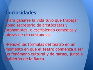 Curiosidades
-Para ganarse la vida tuvo que trabajar
como secretario de aristócratas y
prohombres, o escribiendo comedias y
piezas de circunstancias.

-Renovó las fórmulas del teatro en un
momento en que el teatro comienza a ser
un fenómeno cultural y de masas, junto a
Calderón de la Barca.
 