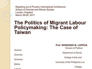 Migrating out of Poverty International Conference
School of Oriental and African Studies
London, England
March 28-29, 2017
The Politics of Migrant Labour
Policymaking: The Case of
Taiwan
Prof. DIOSDADO B. LOPEGA
Division of Political
Science
Department of Social
Sciences
College of Arts and
Sciences
University of the Philippines Los
Baños
College,
 