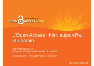 L’Open Access : hier, aujourd’hui
et demain
Jean-François LUTZ
Consortium Couperin / Université de Lorraine

23 octobre 2012 – Université Pierre et Marie Curie
 