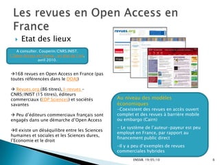 ENSSIB. 19/05/10L’Open Access et les Archives ouvertesFavoriser l’accès à l’information scientifique et technique Les précurseurs : ArXiv, archive pour les prépublications de physique dès 1991 Lancement de l’initiative : Appel de Budapest (2002), Déclaration de Berlin (2003) = 300 établissements signataires ; Les deux principes du paradigme du libre accès1° Leurs auteurs et les propriétaires des droits afférents concèdent à tous les utilisateurs un droit gratuit, irrévocable et mondial d’accéder à l'oeuvre en question, ainsi qu’une licence les autorisant à la copier, l'utiliser, la distribuer, la transmettre et la montrer en public, et de réaliser et de diffuser des oeuvres dérivées, sur quelque support numérique que ce soit et dans quelque but responsable que ce soit, sous réserve de mentionner comme il se doit son auteur (…), tout comme le droit d'en faire descopies imprimées en petit nombre pour un usage personnel.2. Une version complète de cette oeuvre, ainsi que de tous ses documents annexes, y compris une copie de la permission définie dans ce qui précède, est déposée (et, de fait, publiée) sous un format électronique approprié auprès d'au moins une archive en ligne, utilisant les normes techniques appropriées (comme les définitions des Archives Ouvertes [Open Archives]), archive gérée et entretenue par une institution académique, une société savante, une administration publique, ou un organisme établi ayant pour but d'assurer le libre accès, la distribution non restrictive, l'interopérabilté et l'archivage à long terme.3