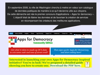 En septembre 2008, la ville de Washington chercha à mettre en valeur son catalogue
       de données publiques de manière à ce qu'il devienne utile aux citoyens.
De cette démarche est née le premier concours d'applications « Apps for democracy ».
     L'objectif était de libérer les données et de favoriser la création de services
             en récompensant les créateurs des meilleures applications.
 