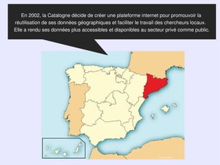 En 2002, la Catalogne décide de créer une plateforme internet pour promouvoir la
réutilisation de ses données géographiques et faciliter le travail des chercheurs locaux.
Elle a rendu ses données plus accessibles et disponibles au secteur privé comme public.




                                                                 Source  Wikipedia
 