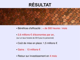 RÉSULTAT



                                                  Source : Flickr Creative Commons cc byargentickr.comphotoscobalt




   Bénéfices d'efficacité : + de 500 heures / mois

   2,6 millions € d'économies par an,
(sur un taux horaire de 30 € pour le personnel)

   Coût de mise en place: 1,5 millions €

   Gains : 13 millions €

   Retour sur investissement en 4 mois
 