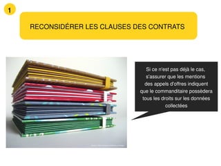 1

    RECONSIDÉRER LES CLAUSES DES CONTRATS




                                                                 Si ce n'est pas déjà le cas,
                                                                 s'assurer que les mentions
                                                                des appels d'offres indiquent
                                                              que le commanditaire possèdera
                                                               tous les droits sur les données
                                                                          collectées




                  Source : Flickr Creative Commons cc Kasaa
 